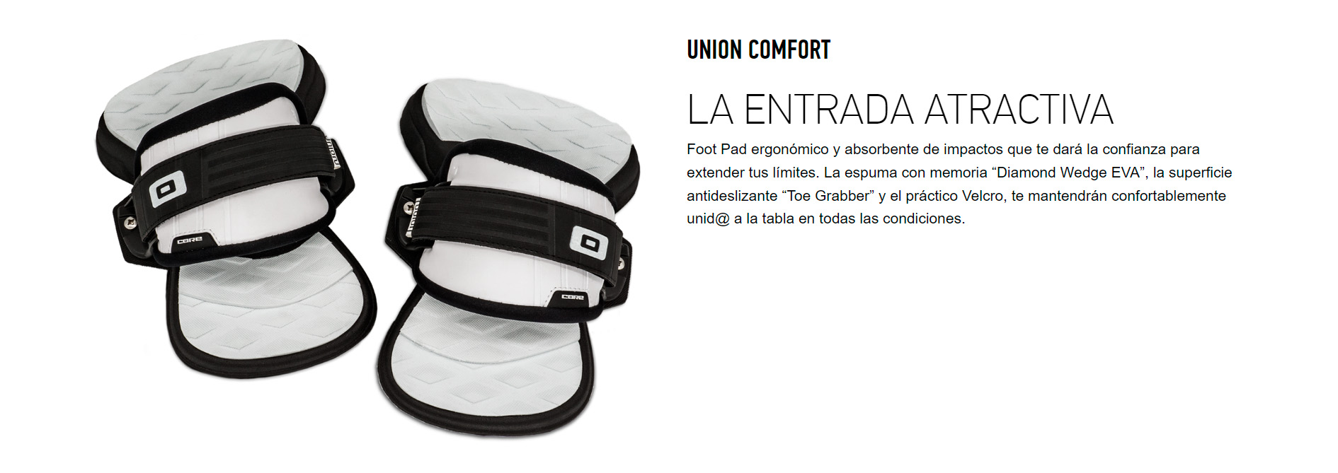 UNION COMFORT LA ENTRADA ATRACTIVA Foot Pad ergonómico y absorbente de impactos que te dará la confianza para extender tus límites. La espuma con memoria “Diamond Wedge EVA”, la superficie antideslizante “Toe Grabber” y el práctico Velcro, te mantendrán confortablemente unid@ a la tabla en todas las condiciones.